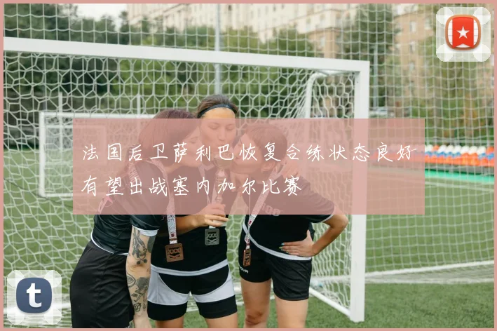 法国后卫萨利巴恢复合练状态良好有望出战塞内加尔比赛