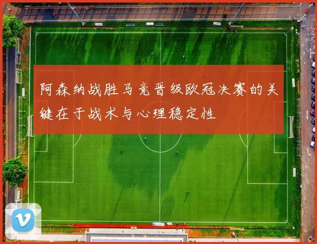 阿森纳战胜马竞晋级欧冠决赛的关键在于战术与心理稳定性