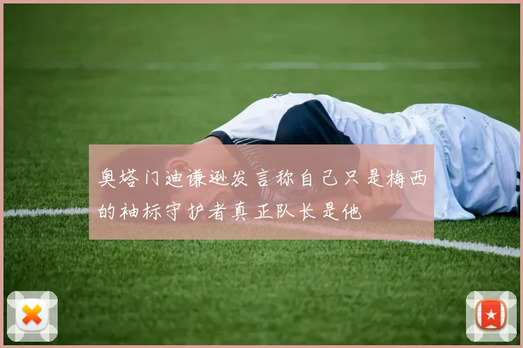 奥塔门迪谦逊发言称自己只是梅西的袖标守护者真正队长是他