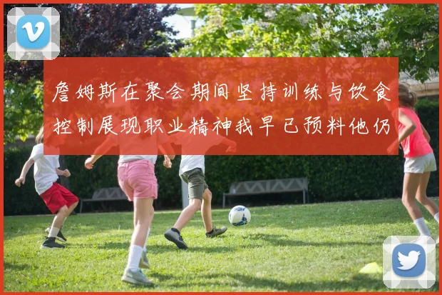 詹姆斯在聚会期间坚持训练与饮食控制展现职业精神我早已预料他仍将出战
