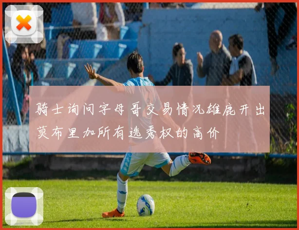 骑士询问字母哥交易情况雄鹿开出莫布里加所有选秀权的高价