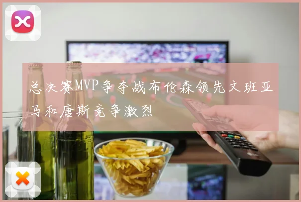 总决赛MVP争夺战布伦森领先文班亚马和唐斯竞争激烈