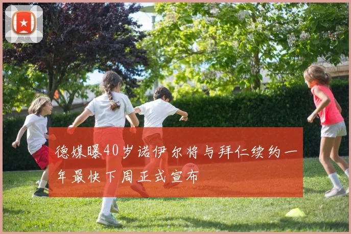 德媒曝40岁诺伊尔将与拜仁续约一年最快下周正式宣布
