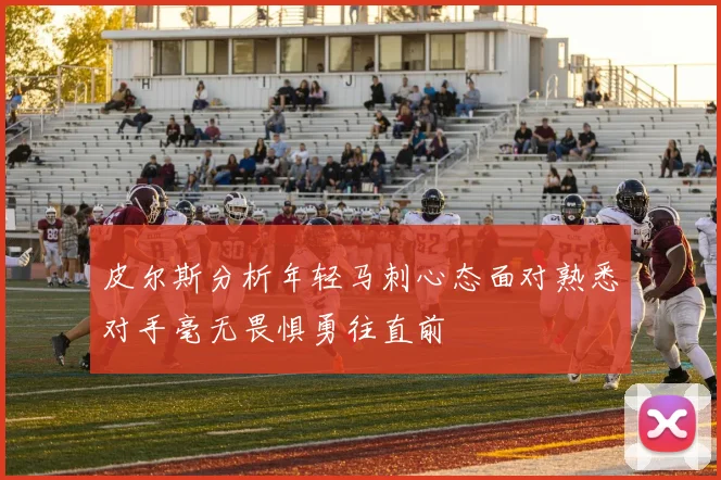 皮尔斯分析年轻马刺心态面对熟悉对手毫无畏惧勇往直前