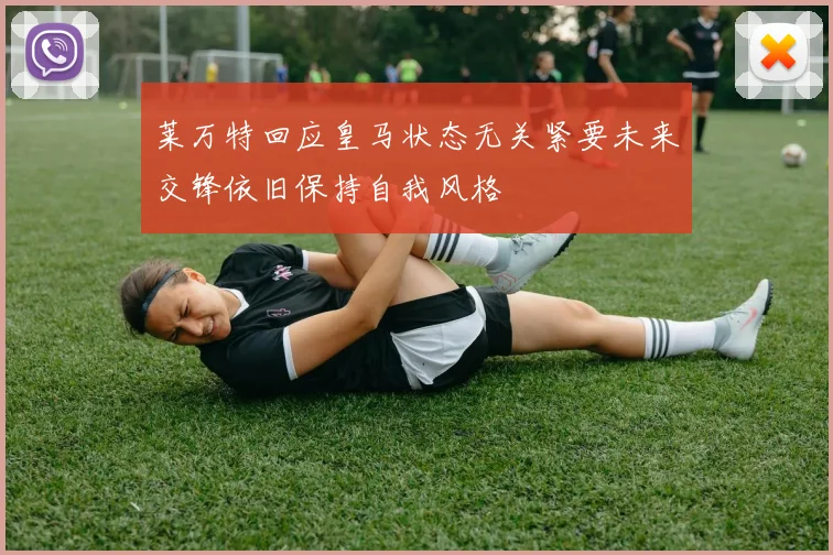莱万特回应皇马状态无关紧要未来交锋依旧保持自我风格