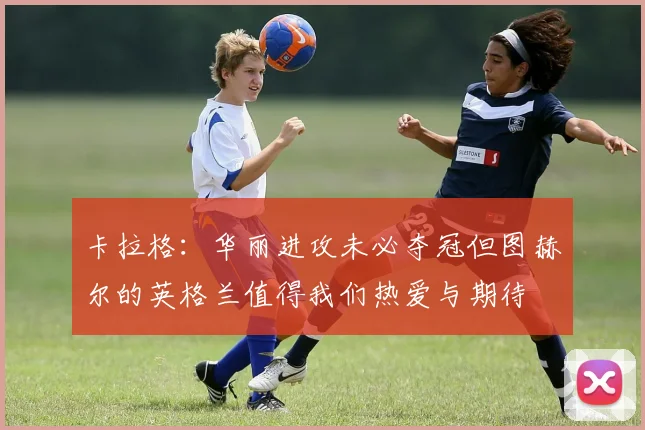 卡拉格：华丽进攻未必夺冠但图赫尔的英格兰值得我们热爱与期待