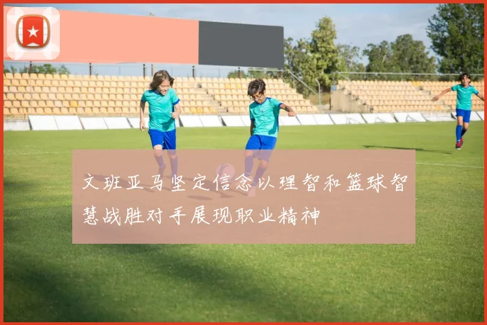 文班亚马坚定信念以理智和篮球智慧战胜对手展现职业精神