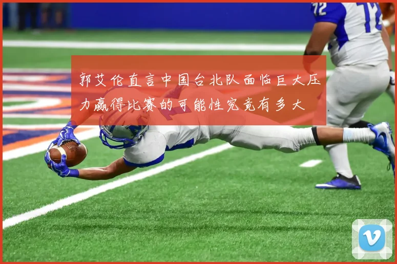 郭艾伦直言中国台北队面临巨大压力赢得比赛的可能性究竟有多大