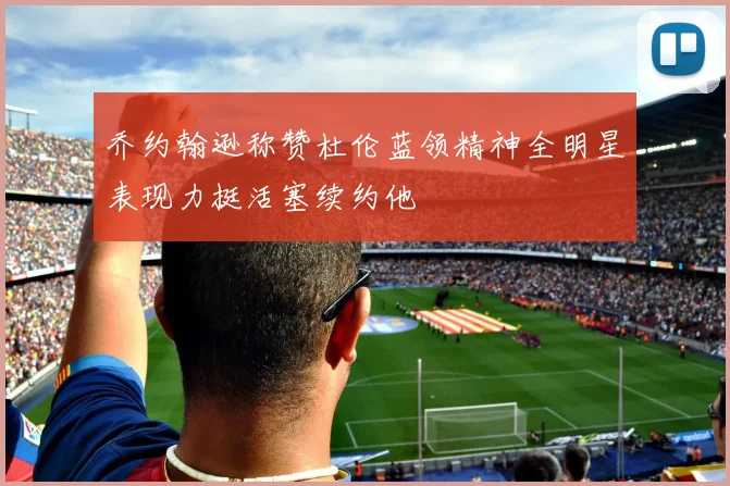 乔约翰逊称赞杜伦蓝领精神全明星表现力挺活塞续约他