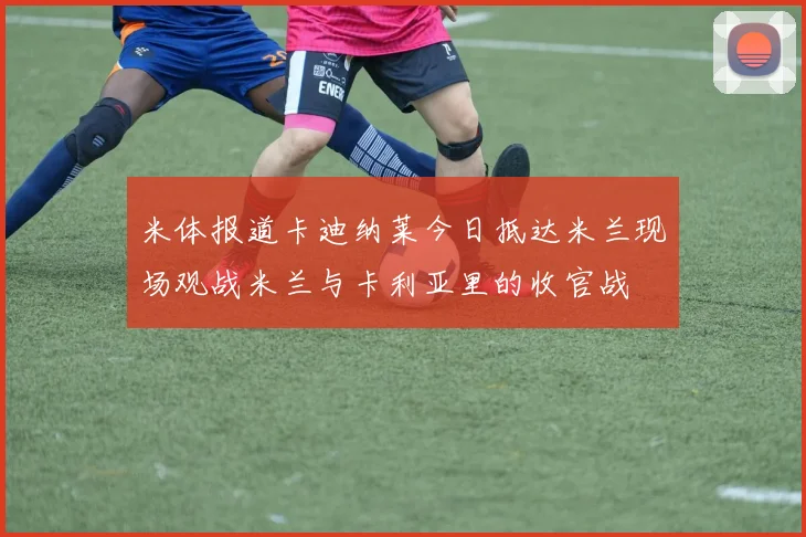 米体报道卡迪纳莱今日抵达米兰现场观战米兰与卡利亚里的收官战