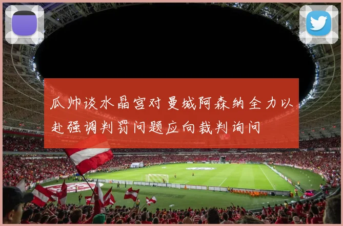 瓜帅谈水晶宫对曼城阿森纳全力以赴强调判罚问题应向裁判询问