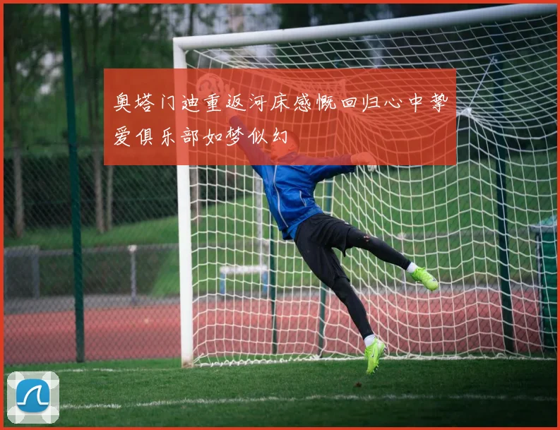 奥塔门迪重返河床感慨回归心中挚爱俱乐部如梦似幻