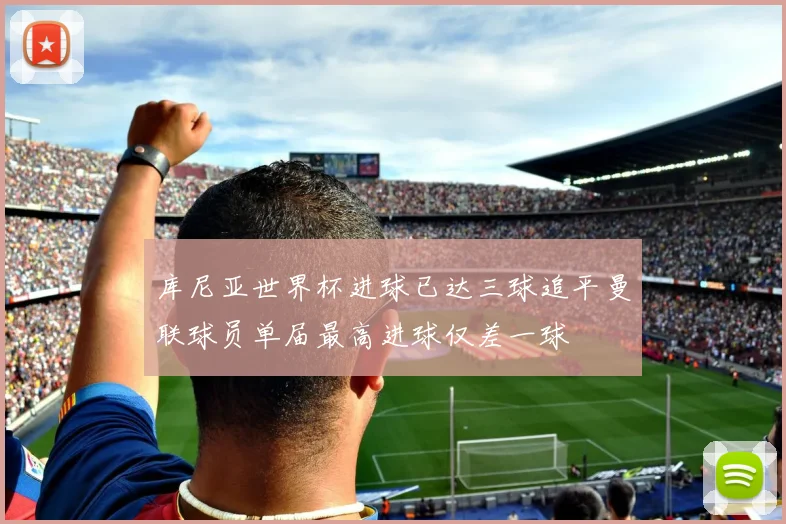 库尼亚世界杯进球已达三球追平曼联球员单届最高进球仅差一球